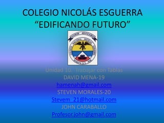 COLEGIO NICOLÁS ESGUERRA
  “EDIFICANDO FUTURO”



    Unidad 10. Trabajar con Tablas
           DAVID MENA-19
        hamenah@gmail.com
        STEVEN MORALES-20
      Stevem_21@hotmail.com
          JOHN CARABALLO
      Profesor.john@gmail.com
 
