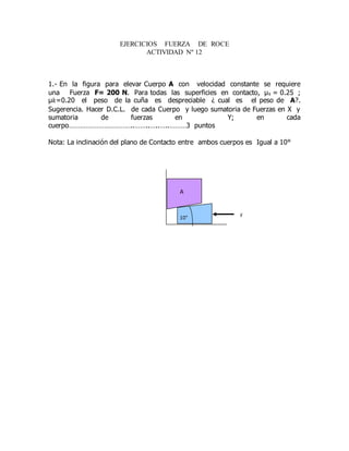 EJERCICIOS FUERZA DE ROCE
ACTIVIDAD Nº 12
1.- En la figura para elevar Cuerpo A con velocidad constante se requiere
una Fuerza F= 200 N. Para todas las superficies en contacto, μs = 0.25 ;
μ𝑘=0.20 el peso de la cuña es despreciable ¿ cual es el peso de A?.
Sugerencia. Hacer D.C.L. de cada Cuerpo y luego sumatoria de Fuerzas en X y
sumatoria de fuerzas en Y; en cada
cuerpo……………………………..……..…..…..………3 puntos
Nota: La inclinación del plano de Contacto entre ambos cuerpos es Igual a 10°
F10°
A
 