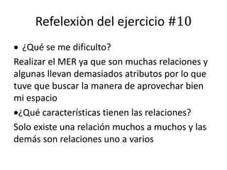 Refelexiòn del ejercicio #10
 ¿Qué se me dificulto?
Realizar el MER ya que son muchas relaciones y
algunas llevan demasiados atributos por lo que
tuve que buscar la manera de aprovechar bien
mi espacio
¿Qué características tienen las relaciones?
Solo existe una relación muchos a muchos y las
demás son relaciones uno a varios
 
