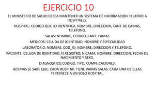 EJERCICIO 10
EL MINISTERIO DE SALUD DESEA MANTENER UN SISTEMA DE INFORMACION RELATIVO A
HOSPITALES.
HOSPITAL: CODIGO QUE LO IDENTIFICA, NOMBRE, DIRECCION, CANT. DE CAMAS,
TELEFONO.
SALAS: NOMBRE, CODIGO, CANT. CAMAS
MEDICOS: CELUDA DE IDENTIDAD, NOMBRE Y ESPECIALIDAD
LABORATORIO: NOMBRE, COD_ID, NOMBRE, DIRECCION Y TELEFONO.
PACIENTE: CELUDA DE IDENTIDAD, N.REGISTRO, N.CAMA, NOMBRE, DIRECCION, FECHA DE
NACIMIENTO Y SEXO.
DIAGNOSTICO:CODIGO, TIPO, COMPLICACIONES.
ADEMAS SE SABE QUE: CADA HOSPITAL TIENE VARIAS SALAS. CADA UNA DE ELLAS
PERTENECE A UN SOLO HOSPITAL.
 