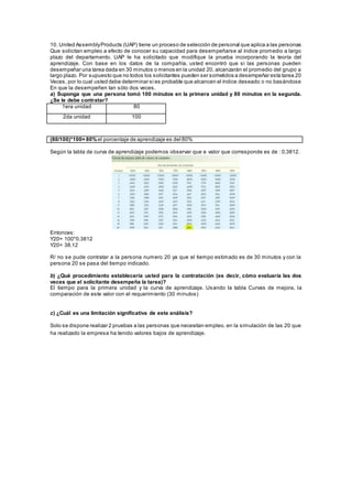 10. United AssemblyProducts (UAP) tiene un proceso de selección de personal que aplica a las personas
Que solicitan empleo a efecto de conocer su capacidad para desempeñarse al índice promedio a largo
plazo del departamento. UAP le ha solicitado que modifique la prueba incorporando la teoría del
aprendizaje. Con base en los datos de la compañía, usted encontró que si las personas pueden
desempeñar una tarea dada en 30 minutos o menos en la unidad 20, alcanzarán el promedio del grupo a
largo plazo. Por supuesto que no todos los solicitantes pueden ser sometidos a desempeñar esta tarea 20
Veces, por lo cual usted debe determinar si es probable que alcancen el índice deseado o no basándose
En que la desempeñen tan sólo dos veces.
a) Suponga que una persona tomó 100 minutos en la primera unidad y 80 minutos en la segunda.
¿Se le debe contratar?
1era unidad 80
2da unidad 100
(80/100)*100= 80%el porcentaje de aprendizaje es del 80%
Según la tabla de curva de aprendizaje podemos observar que e valor que corresponde es de : 0,3812.
Entonces:
Y20= 100*0.3812
Y20= 38.12
R/ no se pude contratar a la persona numero 20 ya que el tiempo estimado es de 30 minutos y con la
persona 20 se pasa del tiempo indicado.
b) ¿Qué procedimiento establecería usted para la contratación (es decir, cómo evaluaría las dos
veces que el solicitante desempeña la tarea)?
El tiempo para la primera unidad y la curva de aprendizaje. Usando la tabla Curvas de mejora, la
comparación de este valor con el requerimiento (30 minutos)
c) ¿Cuál es una limitación significativa de este análisis?
Solo se dispone realizar 2 pruebas a las personas que necesitan empleo, en la simulación de las 20 que
ha realizado la empresa ha tenido valores bajos de aprendizaje.
 