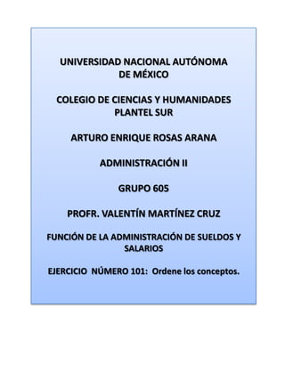 UNIVERSIDAD NACIONAL AUTÓNOMA DE MÉXICO COLEGIO DE CIENCIAS Y HUMANIDADES  PLANTEL SUR ARTURO ENRIQUE ROSAS ARANA ADMINISTRACIÓN II GRUPO 605 PROFR. VALENTÍN MARTÍNEZ CRUZ FUNCIÓN DE LA ADMINISTRACIÓN DE SUELDOS Y SALARIOS EJERCICIO  NÚMERO 101:  Ordene los conceptos. 