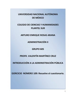 UNIVERSIDAD NACIONAL AUTÓNOMADE MÉXICOCOLEGIO DE CIENCIAS Y HUMANIDADESPLANTEL SURARTURO ENRIQUE ROSAS ARANAADMINISTRACIÓN IIGRUPO 605PROFR. VALENTÍN MARTÍNEZ CRUZINTRODUCCIÓN A LA ADMINISTRACIÓN PÚBLICAEJERCICIO  NÚMERO 109: Resuelve el cuestionario. <br />-749300-443230<br />1. El gobierno no es lo mismo que el Estado, está vinculado a éste por el elemento poder. El gobierno pasa, cambia y se transforma, mientras que el Estado permanece idéntico. En ese sentido, el gobierno es el conjunto de los órganos directores de un Estado a través del cual se expresa el poder estatal, por medio del orden jurídico. Puede ser analizado desde tres puntos de vista: según sus actores, como un conjunto de funciones, o por sus instituciones.<br />2. En términos amplios, el gobierno es aquella estructura que ejerce las diversas actividades estatales, denominadas comúnmente poderes del Estado (funciones del Estado). El gobierno, en sentido propio, tiende a identificarse con la actividad política.<br />3. La Monarquía es el gobierno típico de un individuo. El poder supremo radica en una sola persona, que es el monarca o rey. La Monarquía puede ser absoluta o constitucional. En la Monarquía absoluta el rey se encuentra colocado en una situación superior a la constitución; es el único titular de la soberanía. En la Monarquía Constitucional, el rey se encuentra sujeto a las disposiciones constitucionales; está bajo la ley y además de él existen otros órganos que ejercen la soberanía. Un ejemplo es España, que tiene un primer ministro pero el poder lo ejerce el Rey Juan Carlos.<br />En las Repúblicas la Jefatura del Estado puede atribuirse a una persona o a un conjunto de ellas, y su designación, es selectiva. La forma republicana, a su vez, puede ser directa o indirecta. México es un claro ejemplo de este tipo de gobierno.<br />4. El Parlamentarismo, también conocido como sistema parlamentario, es un mecanismo en el que la elección del gobierno (poder ejecutivo) emana del parlamento (poder legislativo) y es responsable políticamente ante este. A esto se le conoce como principio de confianza política, en el sentido de que los poderes legislativo y ejecutivo están estrechamente vinculados, dependiendo el ejecutivo de la confianza del parlamento para subsistir. Inglaterra es un ejemplo.<br />Se denomina presidencialismo o sistema presidencial a aquella forma de gobierno en el que, constituida una República, la Constitución establece una división de poderes entre el poder legislativo, poder ejecutivo, poder judicial y el Jefe del Estado, además de ostentar la representación formal del país, es también parte activa del poder ejecutivo, como Jefe de Gobierno. Ejerciendo, pues, una doble función porque le corresponden facultades propias del Gobierno, siendo elegido de forma directa por los votantes y no por el Congreso o Parlamento. La república democrática presidencialista más conocida en la historia contemporánea es Estados Unidos.<br />5. Está basado en la Constitución Política de los Estados Unidos Mexicanos, artículo 41.<br />6. El poder legislativo de los Estados Unidos Mexicanos se deposita en un Congreso general, que se divide en dos Cámaras, una de diputados y otra de senadores.<br />7.El Poder Judicial de la Federación de los Estados Unidos Mexicanos es ejercido por la Suprema Corte de Justicia de la Nación, el Tribunal Electoral, los Tribunales Colegiados y Unitarios de Circuito y los Juzgados de Distrito. Su fundamento se encuentra en el artículo 94 de la Constitución Política de los Estados Unidos Mexicanos.<br />