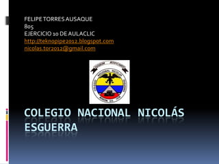 FELIPE TORRES AUSAQUE
805
EJERCICIO 10 DE AULACLIC
http://teknopipe2012.blogspot.com
nicolas.tor2012@gmail.com




COLEGIO NACIONAL NICOLÁS
ESGUERRA
 