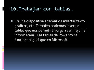10.Trabajar con tablas.

 En una diapositiva además de insertar texto,
  gráficos, etc. También podemos insertar
  tablas que nos permitirán organizar mejor la
  información . Las tablas de PowerPoint
  funcionan igual que en Microsoft
 