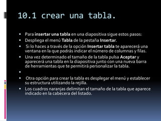 10.1 crear una tabla.
 Para insertar una tabla en una diapositiva sigue estos pasos:
 Despliega el menú Tabla de la pestaña Insertar.
 Si lo haces a través de la opción Insertar tabla te aparecerá una
  ventana en la que podrás indicar el número de columnas y filas.
 Una vez determinado el tamaño de la tabla pulsa Aceptar y
  aparecerá una tabla en la diapositiva junto con una nueva barra
  de herramientas que te permitirá personalizar la tabla.

  Otra opción para crear la tabla es desplegar el menú y establecer
  su estructura utilizando la rejilla.
 Los cuadros naranjas delimitan el tamaño de la tabla que aparece
  indicado en la cabecera del listado.
 