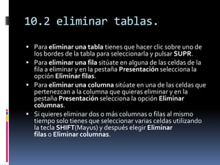 10.2 eliminar tablas.
 Para eliminar una tabla tienes que hacer clic sobre uno de
  los bordes de la tabla para seleccionarla y pulsar SUPR.
 Para eliminar una fila sitúate en alguna de las celdas de la
  fila a eliminar y en la pestaña Presentación selecciona la
  opción Eliminar filas.
 Para eliminar una columna sitúate en una de las celdas que
  pertenezcan a la columna que quieras eliminar y en la
  pestaña Presentación selecciona la opción Eliminar
  columnas.
 Si quieres eliminar dos o más columnas o filas al mismo
  tiempo solo tienes que seleccionar varias celdas utilizando
  la tecla SHIFT(Mayus) y después elegir Eliminar
  filas o Eliminar columnas.
 