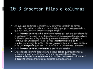 10.3 insertar filas o columnas


 Al igual que podemos eliminar filas y columnas también podemos
  insertar nuevas filas o columnas en una tabla que ya tenemos creada y
  que por cualquier motivo tenemos que ampliar.
 Para insertar una nueva fila primero tenemos que saber a qué altura de
  la tabla queremos insertarla, después nos situaremos en alguna celda de
  la fila más próxima al lugar donde queremos insertar la nueva fila, a
  continuación utilizaremos las opciones Insertar filas en la parte
  inferior (por debajo de la fila en la que nos encontramos) o Insertar filas
  en la parte superior (por encima de la fila en la que nos encontramos).
 Para insertar una nueva columna el proceso es similar.
 Sitúate en la columna más cercana al lugar donde quieras insertar la
  nueva columna, después selecciona una opción de la pestaña
  Presentación: Insertar columnas a la izquierda o Insertar columnas a
  la derecha según donde quieras situar la nueva columna.
 