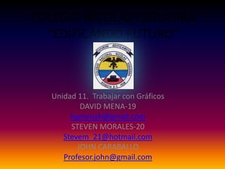 COLEGIO NICOLÁS ESGUERRA
  “EDIFICANDO FUTURO”



   Unidad 11. Trabajar con Gráficos
           DAVID MENA-19
        hamenah@gmail.com
        STEVEN MORALES-20
      Stevem_21@hotmail.com
          JOHN CARABALLO
      Profesor.john@gmail.com
 