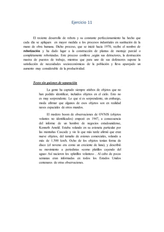 Ejercicio 11
El reciente desarrollo de robots y su constante perfeccionamiento ha hecho que
cada día se apliquen en mayor medida a los procesos industriales en sustitución de la
mano de obra humana. Dicho proceso, que se inició hacia 1970, recibe el nombre de
robotización y ha dado lugar a la construcción de plantas de montaje parcial o
completamente robotizadas. Este proceso conlleva ,según sus detractores, la destrucción
masiva de puestos de trabajo, mientras que para uno de sus defensores supone la
satisfacción de necesidades socioeconómicas de la población y lleva aparejado un
aumento muy considerable de la productividad.
Texto sin guiones de separación
La gente ha captado siempre atisbos de objetos que no
han podido identificar, incluidos objetos en el cielo. Esto no
es muy sorprendente. Lo que sí es sorprendente, sin embargo,
moda afirmar que algunos de esos objetos son en realidad
naves espaciales de otros mundos.
El modero boom de observaciones de OVNIS (objetos
volantes no identificados) empezó en 1947, a consecuencia
del informe de un hombre de negocios estadounidense,
Kenneth Amold. Estaba volando en su avioneta particular por
las montañas Cascade y vio lo que más tarde afirmó que eran
nueve objetos, del tamaño de aviones comerciales, volando a
más de 1.500 km/h. Ocho de los objetos tenían forma de
disco (el noveno era como un creciente de luna), y describió
su movimiento a periodistas «como platillos cayendo del
agua» Así nacieron los «platillos volantes» . Al cabo de pocas
semanas eran informadas en todos los Estados Unidos
centenares de otras observaciones.
 