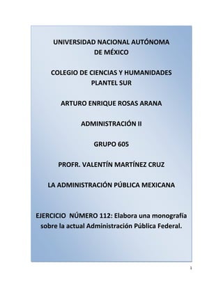 UNIVERSIDAD NACIONAL AUTÓNOMADE MÉXICOCOLEGIO DE CIENCIAS Y HUMANIDADESPLANTEL SURARTURO ENRIQUE ROSAS ARANAADMINISTRACIÓN IIGRUPO 605PROFR. VALENTÍN MARTÍNEZ CRUZLA ADMINISTRACIÓN PÚBLICA MEXICANAEJERCICIO  NÚMERO 112: Elabora una monografía sobre la actual Administración Pública Federal. <br />La Presidencia de la República, las Secretarías de Estado, los Departamentos Administrativos y la Consejería Jurídica del Ejecutivo Federal, integran la Administración Pública Centralizada.<br />Los organismos descentralizados, las empresas de participación estatal, las instituciones nacionales de crédito, las organizaciones auxiliares nacionales de crédito, las instituciones nacionales de seguros y de fianzas y los fideicomisos, componen la administración pública paraestatal.<br />Para el ejercicio de sus atribuciones y para el despacho de los negocios del orden administrativo encomendados al Poder Ejecutivo de la Unión, habrá las siguientes dependencias de la Administración Pública Centralizada:<br />I.   Secretarías de Estado; <br />II.   Departamentos Administrativos, y <br />III.    Consejería Jurídica. <br />El Poder Ejecutivo de la Unión se auxiliará, en los términos de las disposiciones legales correspondientes, de las siguientes entidades de la administración pública paraestatal:<br />I.   Organismos descentralizados; <br />II.   Empresas de participación estatal, instituciones nacionales de crédito, organizaciones auxiliares nacionales de crédito e instituciones nacionales de seguros y de fianzas, y <br />III.   Fideicomisos <br />La función de consejero jurídico, prevista en el Apartado A del artículo 102 de la Constitución Política de los Estados Unidos Mexicanos, estará a cargo de la Consejería Jurídica del Ejecutivo Federal. Al frente de la Consejería Jurídica habrá un Consejero que dependerá directamente del Presidente de la República, y será nombrado y removido libremente por éste.<br />Para ser Consejero Jurídico se deben cumplir los mismos requisitos que para ser Procurador General de la República.<br />A la Consejería Jurídica del Ejecutivo Federal le serán aplicables las disposiciones sobre presupuesto, contabilidad y gasto público federal, así como las demás que rigen a las dependencias del Ejecutivo Federal. En el reglamento interior de la Consejería se determinarán las atribuciones de las unidades administrativas, así como la forma de cubrir las ausencias y delegar facultades.<br />Para los efectos del artículo 29 de la Constitución Política de los Estados Unidos Mexicanos, el Presidente de la República acordará con todos los Secretarios de Estado, los Jefes de los Departamentos Administrativos y el Procurador General de la República.<br />El Presidente de la República podrá convocar a reuniones de Secretarios de Estado, Jefes de Departamentos Administrativos y demás funcionarios competentes, cuando se trate de definir o evaluar la política del Gobierno Federal en materias que sean de la competencia concurrente de varias dependencias, o entidades de la administración pública federal. Estas reuniones serán presididas por el Titular del Ejecutivo Federal y el Secretariado Técnico de las mismas estará adscrito a la Presidencia de la República.<br />El Presidente de los Estados Unidos Mexicanos contará con las unidades de asesoría, de apoyo técnico y de coordinación que el propio Ejecutivo determine, de acuerdo con el presupuesto asignado a la Presidencia de la República.<br />Las dependencias y entidades de la administración pública centralizada y paraestatal conducirán sus actividades en forma programada, con base en las políticas que para el logro de los objetivos y prioridades de la planeación nacional del desarrollo, establezca el Ejecutivo Federal.<br />