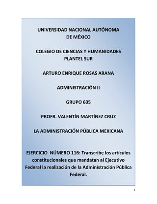 UNIVERSIDAD NACIONAL AUTÓNOMADE MÉXICOCOLEGIO DE CIENCIAS Y HUMANIDADESPLANTEL SURARTURO ENRIQUE ROSAS ARANAADMINISTRACIÓN IIGRUPO 605PROFR. VALENTÍN MARTÍNEZ CRUZLA ADMINISTRACIÓN PÚBLICA MEXICANAEJERCICIO  NÚMERO 116: Transcribe los artículos constitucionales que mandatan al Ejecutivo Federal la realización de la Administración Pública Federal. Artículo 90. La Administración Pública Federal será centralizada y paraestatal conforme a la Ley Orgánica que expida el Congreso, que distribuirá los negocios del orden administrativo de la Federación que estarán a cargo de las Secretarías de Estado y definirá las bases generales de creación de las entidades paraestatales y la intervención del Ejecutivo Federal en su operación.<br />Las leyes determinarán las relaciones entre las entidades paraestatales y el Ejecutivo Federal, o entre éstas y las Secretarías de Estado.<br />Artículo 91. Para ser secretario del Despacho se requiere: ser ciudadano mexicano por nacimiento, estar en ejercicio de sus derechos y tener treinta años cumplidos.<br />Artículo 92. Todos los reglamentos, decretos, acuerdos y órdenes del Presidente deberán estar firmados por el Secretario de Estado a que el asunto corresponda, y sin este requisito no serán obedecidos.<br />Artículo 93.- Los Secretarios del Despacho, luego que esté abierto el periodo de sesiones ordinarias, darán cuenta al Congreso del estado que guarden sus respectivos ramos.<br />Cualquiera de las Cámaras podrá convocar a los Secretarios de Estado, al Procurador General de la República, a los directores y administradores de las entidades paraestatales, así como a los titulares de los órganos autónomos, para que informen bajo protesta de decir verdad, cuando se discuta una ley o se estudie un negocio concerniente a sus respectivos ramos o actividades o para que respondan a interpelaciones o preguntas.<br />Las Cámaras, a pedido de una cuarta parte de sus miembros, tratándose de los diputados, y de la mitad, si se trata de los Senadores, tienen la facultad de integrar comisiones para investigar el funcionamiento de dichos organismos descentralizados y empresas de participación estatal mayoritaria.<br />Los resultados de las investigaciones se harán del conocimiento del Ejecutivo Federal.<br />Las Cámaras podrán requerir información o documentación a los titulares de las dependencias y entidades del gobierno federal, mediante pregunta por escrito, la cual deberá ser respondida en un término no mayor a 15 días naturales a partir de su recepción.<br />El ejercicio de estas atribuciones se realizará de conformidad con la Ley del Congreso y sus reglamentos.<br />