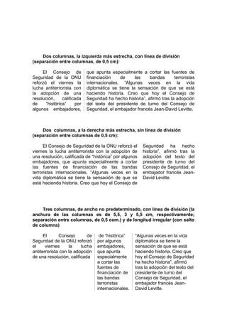 Dos columnas, la izquierda más estrecha, con línea de división
(separación entre columnas, de 0,5 cm):
El Consejo de
Seguridad de la ONU
reforzó el viernes la
lucha antiterrorista con
la adopción de una
resolución,
calificada
de
“histórica”
por
algunos embajadores,

que apunta especialmente a cortar las fuentes de
financiación
de
las
bandas
terroristas
internacionales. “Algunas veces en la vida
diplomática se tiene la sensación de que se está
haciendo historia. Creo que hoy el Consejo de
Seguridad ha hecho historia”, afirmó tras la adopción
del texto del presidente de turno del Consejo de
Seguridad, el embajador francés Jean-David Levitte.

Dos columnas, a la derecha más estrecha, sin línea de división
(separación entre columnas de 0,5 cm):
El Consejo de Seguridad de la ONU reforzó el
viernes la lucha antiterrorista con la adopción de
una resolución, calificada de “histórica” por algunos
embajadores, que apunta especialmente a cortar
las fuentes de financiación de las bandas
terroristas internacionales. “Algunas veces en la
vida diplomática se tiene la sensación de que se
está haciendo historia. Creo que hoy el Consejo de

Seguridad ha hecho
historia”, afirmó tras la
adopción del texto del
presidente de turno del
Consejo de Seguridad, el
embajador francés JeanDavid Levitte.

Tres columnas, de ancho no predeterminado, con línea de división (la
anchura de las columnas es de 5,5, 3 y 5,5 cm, respectivamente;
separación entre columnas, de 0,5 com.) y de longitud irregular (con salto
de columna)
El
Consejo
de
Seguridad de la ONU reforzó
el
viernes
la
lucha
antiterrorista con la adopción
de una resolución, calificada

de “histórica”
por algunos
embajadores,
que apunta
especialmente
a cortar las
fuentes de
financiación de
las bandas
terroristas
internacionales.

“Algunas veces en la vida
diplomática se tiene la
sensación de que se está
haciendo historia. Creo que
hoy el Consejo de Seguridad
ha hecho historia”, afirmó
tras la adopción del texto del
presidente de turno del
Consejo de Seguridad, el
embajador francés JeanDavid Levitte.

 
