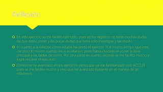 Reflexión
 En este ejercicio se me facilito casi todo, pues en los registros no tenia muchas dudas
de que datos poner y las pocas dudas que tenia solo investigue y las resolví.
 En cuanto a la relación como estaba haciendo el ejercicio 11 al mismo tiempo que este,
me paso lo mismo cuando inicie la relación, pues había olvidado el poner la llave
principal a las tablas de unión. Por otra parte en cuanto recordé se me facilito mucho y
logre resolver el ejercicio.
 Conforme he avanzado en los ejercicios siento que ya me familiarizado con ACCESS
pues se me facilita mucho y creo que he avanzado bastante en el manejo de las
relaciones.
 