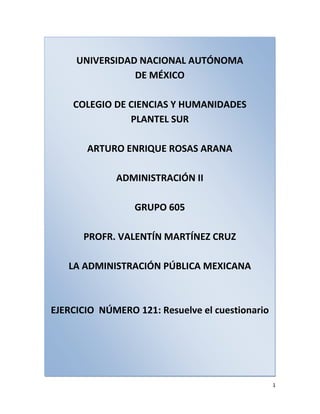 UNIVERSIDAD NACIONAL AUTÓNOMADE MÉXICOCOLEGIO DE CIENCIAS Y HUMANIDADESPLANTEL SURARTURO ENRIQUE ROSAS ARANAADMINISTRACIÓN IIGRUPO 605PROFR. VALENTÍN MARTÍNEZ CRUZLA ADMINISTRACIÓN PÚBLICA MEXICANAEJERCICIO  NÚMERO 121: Resuelve el cuestionario <br />1. Explica el concepto de empresas paraestatales<br />La calidad de paraestatal es dicha de una institución, de un organismo, centro, compañía, empresa, organización, asociación o agencia que, por delegación del Estado, coopera a los fines de este sin formar parte de la Administración Pública. Es decir, sus propósitos y resultados políticos, sociales y económicos vienen formando parte de la regulación del país por parte del Estado, y sin embargo no es el propio gobierno quien rige dicha empresa. Por esto, el término paraestatal en sí significa paralelo al estado, lo cual no debe confundirse con la gubernamentalidad total, como es el caso de las secretarías y comisiones nacionales.<br />2. Explica las dos formas en que se puede llevar la administración paraestatal<br />La administración pública paraestatal esta conformada por los Organismo Descentralizados, las Empresas de Participación Estatal, los Fideicomisos Públicos y las Instituciones Nacionales de Crédito<br />