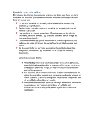 Ejercicio 1.- servicio militar
El ministerio de defensa desea diseñar una base de datos para llevar un cierto
control de los soldados que realizan el servicio militar.los datos significativos a
tener en cuenta son:
       Un soldado se define por su código de soldado(único),su nombre y
       apellidos, y su graduación.
       Existen varios cuarteles, cada uno se define por su código de cuartel,
       nombre y ubicación
       Hay que tener en cuenta que existen diferentes cuerpos del ejército
       (infantería, artillería, armada…),y cada uno se define por un código de
       cuerpo y denominación.
       Los soldados están agrupados en compañías, siendo significativa para
       cada una de estas, el número de compañía y la actividad principal que
       realiza.
       Se desea controlar los servicios que realizan los soldados (guardias,
       imaginarias, cuarteleros,..),y se definen por el código de servicio y
       descripción.

       Consideraciones de diseño:

              Un soldado pertenece a un único cuerpo y a una única compañía,
              durante todo el servicio militar. a una compañía pueden pertenecer
              soldados de diferentes cuerpo, no habiendo relación directa entre
              compañías y cuerpos
              Los soldados de una misma compañía pueden estar destinados en
              diferentes cuarteles, es decir, una compañía puede estar ubicada en
              varios cuarteles, y en un cuartel puede haber varias compañías. eso
              si, un soldado solo está en un cuartel.
              Un soldado realiza varios servicios a lo largo de la militar. Un mismo
              servicio puede ser realizado por más de un soldado (con
              independencia de la compañía),siendo significativa la fecha de
              realización.
 