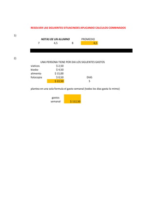 RESOLVER LAS SIGUIENTES SITUACINOES APLICANDO CALCULOS COMBINADOS
1)
PROMEDIO
7 4,5 8 6,5
2)
viaticos $ 2,50
kiosko $ 4,50
alimento $ 15,00
fotocopia $ 0,50 DIAS
$ 22,50 5
plantea en una sola formula el gasto semanal (todos los dias gasta lo mimo)
gastos
semanal $ 112,50
NOTAS DE UN ALUMNO
UNA PERSONA TIENE POR DIA LOS SIGUENTES GASTOS
 