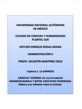 UNIVERSIDAD NACIONAL AUTÓNOMA DE MÉXICO COLEGIO DE CIENCIAS Y HUMANIDADES  PLANTEL SUR ARTURO ENRIQUE ROSAS ARANA ADMINISTRACIÓN II PROFR. VALENTÍN MARTÍNEZ CRUZ Capítulo 1. LA EMPRESA EJERCICIO  NÚMERO 13: Lee el material ARAMBURUZABALA Y BOTÍN: EJECUTIVAS PODEROSAS. Elabora una reflexión sobre el artículo. . 