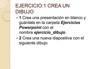 EJERCICIO:1 CREA UN
DIBUJO
1 Crea una presentación en blanco y
guárdala en la carpeta Ejercicios
Powerpoint con el
nombre ejercicio_dibujo.
2 Crea una nueva diapositiva con el
siguiente dibujo