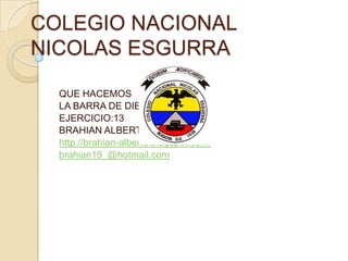 COLEGIO NACIONAL
NICOLAS ESGURRA

  QUE HACEMOS
  LA BARRA DE DIBUJU
  EJERCICIO:13
  BRAHIAN ALBERTO URUEÑA
  http://brahian-alberto.blogspot.com/
  brahian19_@hotmail.com
 