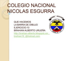 COLEGIO NACIONAL
NICOLAS ESGURRA

  QUE HACEMOS
  LA BARRA DE DIBUJO
  EJERCICIO:13
  BRAHIAN ALBERTO URUEÑA
  http://brahian-alberto.blogspot.com/
  brahian19_@hotmail.com
 