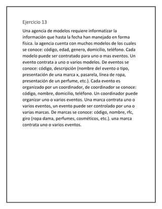 Ejercicio 13
Una agencia de modelos requiere informatizar la
información que hasta la fecha han manejado en forma
física. la agencia cuenta con muchos modelos de los cuales
se conoce: código, edad, genero, domicilio, teléfono. Cada
modelo puede ser contratado para uno o mas eventos. Un
evento contrata a uno o varios modelos. De eventos se
conoce: código, descripción (nombre del evento o tipo,
presentación de una marca x, pasarela, línea de ropa,
presentación de un perfume, etc.). Cada evento es
organizado por un coordinador, de coordinador se conoce:
código, nombre, domicilio, teléfono. Un coordinador puede
organizar uno o varios eventos. Una marca contrata uno o
varios eventos, un evento puede ser controlado por una o
varias marcas. De marcas se conoce: código, nombre, rfc,
giro (ropa dama, perfumes, cosméticos, etc.). una marca
contrata uno o varios eventos.