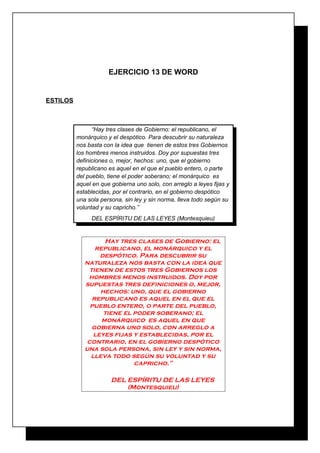 EJERCICIO 13 DE WORD

ESTILOS

“Hay tres clases de Gobierno: el republicano, el
monárquico y el despótico. Para descubrir su naturaleza
nos basta con la idea que tienen de estos tres Gobiernos
los hombres menos instruidos. Doy por supuestas tres
definiciones o, mejor, hechos: uno, que el gobierno
republicano es aquel en el que el pueblo entero, o parte
del pueblo, tiene el poder soberano; el monárquico es
aquel en que gobierna uno solo, con arreglo a leyes fijas y
establecidas, por el contrario, en el gobierno despótico
una sola persona, sin ley y sin norma, lleva todo según su
voluntad y su capricho.”
DEL ESPÍRITU DE LAS LEYES (Montesquieu)

Hay tres clases de Gobierno: el
republicano, el monárquico y el
despótico. Para descubrir su
naturaleza nos basta con la idea que
tienen de estos tres Gobiernos los
hombres menos instruidos. Doy por
supuestas tres definiciones o, mejor,
hechos: uno, que el gobierno
republicano es aquel en el que el
pueblo entero, o parte del pueblo,
tiene el poder soberano; el
monárquico es aquel en que
gobierna uno solo, con arreglo a
leyes fijas y establecidas, por el
contrario, en el gobierno despótico
una sola persona, sin ley y sin norma,
lleva todo según su voluntad y su
capricho.”
DEL ESPÍRITU DE LAS LEYES
(Montesquieu)

 