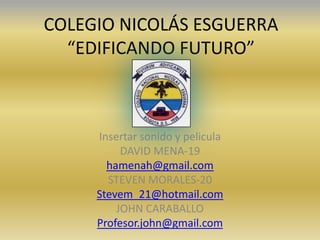 COLEGIO NICOLÁS ESGUERRA
  “EDIFICANDO FUTURO”



     Insertar sonido y pelicula
          DAVID MENA-19
       hamenah@gmail.com
       STEVEN MORALES-20
     Stevem_21@hotmail.com
         JOHN CARABALLO
     Profesor.john@gmail.com
 
