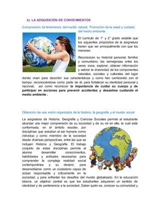 b) LA ADQUISICIÓN DE CONOCIMIENTOS
Comprensión de fenómenos del mundo natural. Promoción de la salud y cuidado
del medio ambiente
El currículo de 1° y 2° grado estable que
los siguientes propósitos de la asignatura
tienen que ver principalmente con que los
menores:
Reconozcan su historial personal, familiar
y comunitario, las semejanzas entre los
seres vivos; explorar, obtener información
y valorar la diversidad de los componentes
naturales, sociales y culturales del lugar
donde viven para describir sus características y como han cambiando con el
tiempo, reconociéndose como parte de él, para fortalecer su identidad personal y
nacional, así como reconocer la importancia de cuidar su cuerpo y de
participar en acciones para prevenir accidentes y desastres cuidando el
medio ambiente .
Obtención de una visión organizada de la historia, la geografía y el mundo social
La asignatura de Historia, Geografía y Ciencias Sociales permite al estudiante
alcanzar una mejor comprensión de su sociedad y de su rol en ella, la cual está
conformada, en el ámbito escolar, por
disciplinas que estudian al ser humano como
individuo y como miembro de la sociedad
desde diversas perspectivas, entre las que se
incluyen Historia y Geografía. El trabajo
conjunto de estas disciplinas permite al
alumno desarrollar conocimientos,
habilidades y actitudes necesarias para
comprender la compleja realidad social
contemporánea y su devenir, para
desenvolverse como un ciudadano capaz de
actuar responsable y críticamente en la
sociedad, y para enfrentar los desafíos del mundo globalizado. En la educación
básica, un objetivo central es que los estudiantes adquieran un sentido de
identidad y de pertenencia a la sociedad. Saber quién es, conocer su comunidad y
 