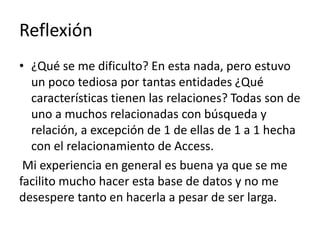 Reflexión
• ¿Qué se me dificulto? En esta nada, pero estuvo
un poco tediosa por tantas entidades ¿Qué
características tienen las relaciones? Todas son de
uno a muchos relacionadas con búsqueda y
relación, a excepción de 1 de ellas de 1 a 1 hecha
con el relacionamiento de Access.
Mi experiencia en general es buena ya que se me
facilito mucho hacer esta base de datos y no me
desespere tanto en hacerla a pesar de ser larga.
 