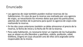 Enunciado
• Las agencias de viaje también pueden realizar reservas de las
habitaciones. En caso de que la reserva sea realizada por una agencia
de viajes, se necesitarán los mismos datos que para los particulares,
además del nombre de la persona para quien la agencia de viajes está
realizando la reserva.
• En los dos casos anteriores también se debe almacenar el precio de la
reserva, la fecha de inicio y la fecha de fin de la reserva.
• Para cada habitación, es necesario tener un registro de los huéspedes
que se alojan en ella (Nombre y apellidos, cédula, profesión, edad,
teléfono, origen) en cuya situación uno de ellos será asignado como
responsable de la misma.
 