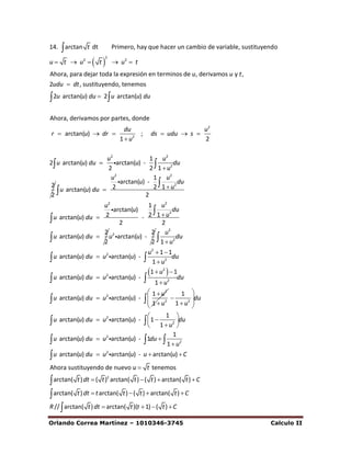 14.    arctan   t dt        Primero, hay que hacer un cambio de variable, sustituyendo

                   t
                        2
u  t  u2                   u2  t
Ahora, para dejar toda la expresión en terminos de u, derivamos u y t ,
2udu  dt , sustituyendo, tenemos

 2u arctan(u) du  2 u arctan(u) du
Ahora, derivamos por partes, donde
                       du                                u2
r  arctan(u)  dr         ;             ds  udu  s 
                     1  u2                              2

                   u2              1 u2
2 u arctan(u) du    arctan(u) -          du
                   2               2 1  u2
                    u2              1 u2
                       arctan(u) -          du
2                                   2 1  u2
2
   u arctan(u) du  2
                                 2
                   u2             1 u2
                      arctan(u)      2 du
 u arctan(u) du  2            - 2 1u
                        2              2
                   2 2             2 u2
 u arctan(u) du  2 u arctan(u) - 2  1  u2 du
                                          u2  1  1
 u arctan(u) du  u arctan(u) -         1  u2 du
                    2



                                          1  u2   1du
 u arctan(u) du     u2 arctan(u) -     1  u2
                                           1  u2       1 
 u arctan(u) du     u2 arctan(u) -      1  u2  1  u2 du
                                                           
                                                           
                                                 1 
 u arctan(u) du     u2 arctan(u) -      1  1  u2 du
                                                      
                                                     1
 u arctan(u) du     u2 arctan(u) -     1du   1  u2
 u arctan(u) du     u2 arctan(u) - u  arctan(u)  C
Ahora sustituyendo de nuevo u  t tenemos

 arctan( t ) dt  ( t ) arctan( t )  ( t )  arctan( t )  C
                         2



 arctan( t ) dt  t arctan( t )  ( t )  arctan( t )  C
R //  arctan( t ) dt  arctan( t )(t  1)  ( t )  C

Orlando Correa Martínez – 1010346-3745                                              Calculo II
 