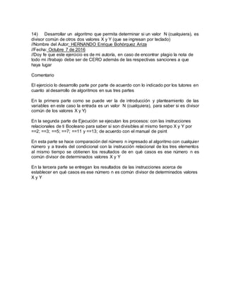 14) Desarrollar un algoritmo que permita determinar si un valor N (cualquiera), es
divisor común de otros dos valores X y Y (que se ingresan por teclado)
//Nombre del Autor: HERNANDO Enrique Bohórquez Ariza
//Fecha: Octubre 7 de 2016
//Doy fe que este ejercicio es de mi autoría, en caso de encontrar plagio la nota de
todo mi //trabajo debe ser de CERO además de las respectivas sanciones a que
haya lugar
Comentario
El ejercicio lo desarrollo parte por parte de acuerdo con lo indicado por los tutores en
cuanto al desarrollo de algoritmos en sus tres partes
En la primera parte como se puede ver la de introducción y planteamiento de las
variables en este caso la entrada es un valor N (cualquiera), para saber si es divisor
común de los valores X y Y)
En la segunda parte de Ejecución se ejecutan los procesos: con las instrucciones
relacionales de ti Booleano para saber si son divisibles al mismo tiempo X y Y por
==2; ==3; ==5; ==7; ==11 y ==13; de acuerdo con el manual de psint
En esta parte se hace comparación del número n ingresado al algoritmo con cualquier
número y a través del condicional con la instrucción relacional de los tres elementos
al mismo tiempo se obtienen los resultados de en qué casos es ese número n es
común divisor de determinados valores X y Y
En la tercera parte se entregan los resultados de las instrucciones acerca de
establecer en qué casos es ese número n es común divisor de determinados valores
X y Y
 