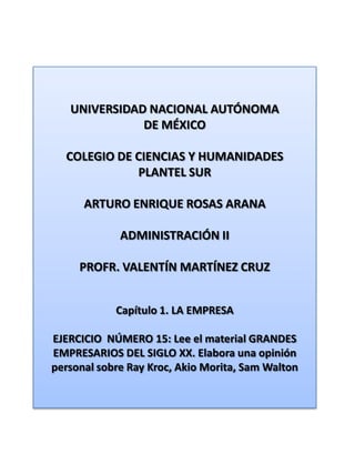 UNIVERSIDAD NACIONAL AUTÓNOMA DE MÉXICO COLEGIO DE CIENCIAS Y HUMANIDADES  PLANTEL SUR ARTURO ENRIQUE ROSAS ARANA ADMINISTRACIÓN II PROFR. VALENTÍN MARTÍNEZ CRUZ Capítulo 1. LA EMPRESA EJERCICIO  NÚMERO 15: Lee el material GRANDES EMPRESARIOS DEL SIGLO XX. Elabora una opinión personal sobre RayKroc, Akio Morita, Sam Walton 