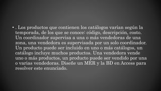 • . Los productos que contienen los catálogos varían según la
temporada, de los que se conoce: código, descripción, costo.
Un coordinador supervisa a una o más vendedoras de una
zona, una vendedora es supervisada por un solo coordinador.
Un producto puede ser incluido en uno o más catálogos, un
catálogo incluye muchos productos. Una vendedora vende
uno o más productos, un producto puede ser vendido por una
o varias vendedoras. Diseñe un MER y la BD en Access para
resolver este enunciado.
 