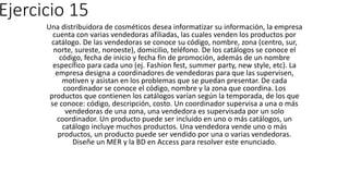 Ejercicio 15
Una distribuidora de cosméticos desea informatizar su información, la empresa
cuenta con varias vendedoras afiliadas, las cuales venden los productos por
catálogo. De las vendedoras se conoce su código, nombre, zona (centro, sur,
norte, sureste, noroeste), domicilio, teléfono. De los catálogos se conoce el
código, fecha de inicio y fecha fin de promoción, además de un nombre
específico para cada uno (ej. Fashion fest, summer party, new style, etc). La
empresa designa a coordinadores de vendedoras para que las supervisen,
motiven y asistan en los problemas que se puedan presentar. De cada
coordinador se conoce el código, nombre y la zona que coordina. Los
productos que contienen los catálogos varían según la temporada, de los que
se conoce: código, descripción, costo. Un coordinador supervisa a una o más
vendedoras de una zona, una vendedora es supervisada por un solo
coordinador. Un producto puede ser incluido en uno o más catálogos, un
catálogo incluye muchos productos. Una vendedora vende uno o más
productos, un producto puede ser vendido por una o varias vendedoras.
Diseñe un MER y la BD en Access para resolver este enunciado.
 