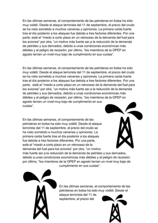 En las últimas semanas, el comportamiento de las petroleras en bolsa ha sido
muy volátil. Desde el ataque terrorista del 11 de septiembre, el precio del crudo
se ha visto sometido a muchos vaivenes y opiniones. La primera caída fuerte
tras el día posterior a los ataques fue debida a tres factores diferentes. Por una
parte, está el “miedo a corto plazo en un retroceso de la demanda del fuel para
los aviones” por otra, “un motivo más fuerte ser,a la reducción de la demanda
de petróleo y sus derivados, debido a unas condiciones económicas más
débiles y al peligro de recesión; por último, “los miembros de la OPEP en
agosto tenían un nivel muy bajo de cumplimiento en sus cuotas”.

En las últimas semanas, el comportamiento de las petroleras en bolsa ha sido
muy volátil. Desde el ataque terrorista del 11 de septiembre, el precio del crudo
se ha visto sometido a muchos vaivenes y opiniones. La primera caída fuerte
tras el día posterior a los ataques fue debida a tres factores diferentes. Por una
parte, está el “miedo a corto plazo en un retroceso de la demanda del fuel para
los aviones” por otra, “un motivo más fuerte ser,a la reducción de la demanda
de petróleo y sus derivados, debido a unas condiciones económicas más
débiles y al peligro de recesión; por último, “los miembros de la OPEP en
agosto tenían un nivel muy bajo de cumplimiento en sus
cuotas”.

En las últimas semanas, el comportamiento de las
petroleras en bolsa ha sido muy volátil. Desde el ataque
terrorista del 11 de septiembre, el precio del crudo se
ha visto sometido a muchos vaivenes y opiniones. La
primera caída fuerte tras el día posterior a los ataques
fue debida a tres factores diferentes. Por una parte,
está el “miedo a corto plazo en un retroceso de la
demanda del fuel para los aviones” por otra, “un motivo
más fuerte ser,a la reducción de la demanda de petróleo y sus derivados,
debido a unas condiciones económicas más débiles y al peligro de recesión;
por último, “los miembros de la OPEP en agosto tenían un nivel muy bajo de
cumplimiento en sus cuotas”.

En las últimas semanas, el comportamiento de las
petroleras en bolsa ha sido muy volátil. Desde el
ataque terrorista del 11 de
septiembre, el precio del

 