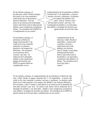 En las últimas semanas, el
ha sido muy volátil. Desde el ataque
del crudo se ha visto sometido a
caída fuerte tras el día posterior
factores diferentes . Por una
plazo en un retroceso de la demanda
motivo más fuerte será la reducción de
debido a unas condiciones económicas
último, “los miembros de la OPEP en
e cumplimiento en sus cuotas”.
En las últimas semanas, el
petroleras en Bolsa ha
ataque terrorista del 11 de
crudo se ha visto sometido
opiniones. La primera
posterior a los ataques fue
diferentes . Por una parte ,
en un retroceso de la
aviones”; por otra, “un
reducción de la demanda
debido a unas condiciones
peligro de recesión; por
OPEP en agosto tenían un
cumplimiento en sus

comportamiento de las petroleras en Bolsa
terrorista del 11 de septiembre , el precio
muchos vaivenes y opiniones. La primera
a los ataques fue debida a tres
parte , está el “miedo a corto
del fuel para aviones”; por otra, “un
la demanda de petróleo y sus derivados ,
más débiles y al peligro de recesión; por
agosto tenían un nivel muy bajo

comportamiento de las
sido muy volátil. Desde el
septiembre , el precio del
a muchos vaivenes y
caída fuerte tras el día
debida a tres factores
está el “miedo a corto plazo
demanda del fuel para
motivo más fuerte será la
de petróleo y sus derivados ,
económicas más débiles y al
último, “los miembros de la
nivel muy bajo e
cuotas”.

En las últimas semanas, el comportamiento de las petroleras en Bolsa ha sido
muy volátil. Desde el ataque terrorista del 11 de septiembre , el precio del
crudo se ha visto sometido a muchos vaivenes y opiniones. La primera caída
fuerte tras el día posterior a los ataques fue debida a tres factores diferentes .
Por una parte , está el “miedo a corto plazo en un retroceso de la demanda del
fuel para aviones”; por otra, “un motivo más fuerte será la reducción de la
demanda de petróleo y sus derivados , debido a unas condiciones económicas
más débiles y al peligro de recesión; por último, “los miembros de la OPEP en
agosto tenían un nivel muy bajo e cumplimiento en sus cuotas”.

 