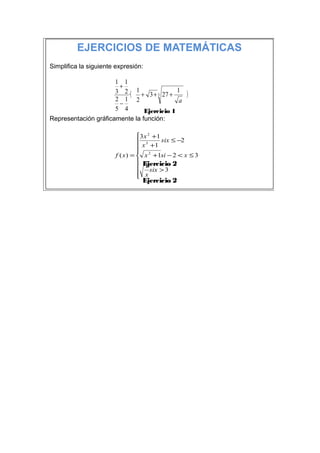 EJERCICIOS DE MATEMÁTICAS
Simplifica la siguiente expresión:

                      1 1
                       +
                      3 2 ·( 1 + 3 + 3 27 + 1      )
                      2 1 2                  a
                       −
                      5 4       Ejercicio 1
Representación gráficamente la función:

                                 3 x 2 + 1
                                  3        six ≤ −2
                                  x +1
                                 
                       f ( x ) =  x 2 + 1si − 2 < x ≤ 3
                                  Ejercicio 2
                                  1 six > 3
                                  x
                                 
                                 Ejercicio 2
 