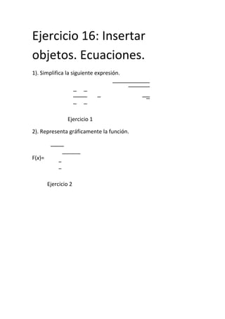 Ejercicio 16: Insertar
objetos. Ecuaciones.
1). Simplifica la siguiente expresión.

Ejercicio 1
2). Representa gráficamente la función.

F(x)=

Ejercicio 2

 