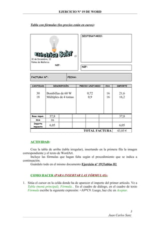 EJERCICIO Nº 19 DE WORD
Tabla con fórmulas (los precios están en euros):
C/
31 de Diciembre, 12
Palma de Mallorca
NIF:
DESTINATARIO:
NIF:
FACTURA Nº: FECHA:
CANTIDAD DESCRIPCIÓN PRECIO UNITARIO IVA IMPORTE
30 Bombillas de 60 W 0,72 16 21,6
18 Múltiples de 4 tomas 0,9 16 16,2
Base impon. 37,8 37,8
IVA 16
Importe
impuesto
6,05 6,05
TOTAL FACTURA 43,85 €
ACTIVIDAD:
Crea la tabla de arriba (tabla irregular), insertando en la primera fila la imagen
correspondiente y el texto de WordArt.
Incluye las fórmulas que hagan falta según el procedimiento que se indica a
continuación.
Guárdalo todo en el mismo documento Ejercicio nº 19{Tablas II}
COMO HACER (PARA INSERTAR LAS FÓRMULAS):
1. Sitúa el cursor en la celda donde ha de aparecer el importe del primer artículo. Ve a
Tabla (menú principal), Fórmula... En el cuadro de diálogo, en el cuadro de texto
Fórmula escribe la siguiente expresión: =A9*C9. Luego, haz clic en Aceptar.
Juan Carlos Sanz
3
 