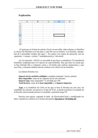 EJERCICIO Nº 19 DE WORD
Explicación:
Al igual que en la hoja de calculo, Excel, en una tabla, cada columna se identifica
(a efectos de fórmulas) con una letra y cada fila con un número. Las fórmulas, además,
han de ir precedidas siempre del signo =. En cuanto a los signos de operación, son los
siguientes: + (suma), - (resta), * (multiplicación) y / (división).
Así, la expresión =A9*C9, en esta tabla lo que hace es multiplicar 25 (cantidad de
bombillas compradas) por 0,72 (precio de cada bombilla). Hay que tener en cuenta que
se han utilizado filas y columnas vacías y sin bordes para realizar separaciones, y que
esas filas y columnas también han de contarse a los efectos de las fórmulas.
Las demás fórmulas son:
Importe de los enchufes múltiples: cantidad comprada * precio unitario
Base imponible: suma de los importes de los dos artículos.
Importe imp.: base imponible * 4, dividido por 100
Total factura: suma de la base imponible y el importe impuesto.
Nota: si se modifican las cifras en las que se basa la fórmula (en este caso, las
cantidades de artículos, los precios o el tipo de IVA), se puede actualizar el resultado de
la fórmula seleccionando primero el resultado y pulsando luego F9.
Practica esta opción, copiando la tabla de Electricidad Soler y modificando los
datos. Guarda los cambios en el mismo documento Ejercicio nº 19{Tablas II}
Juan Carlos Sanz
4
 