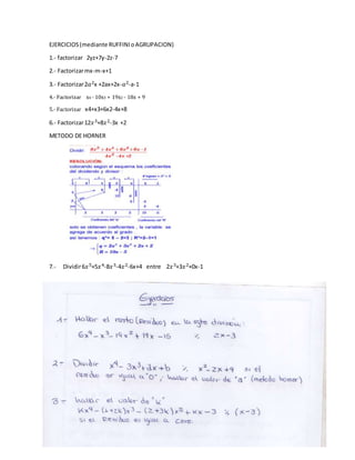 EJERCICIOS(mediante RUFFINIoAGRUPACION)
1.- factorizar 2yz+7y-2z-7
2.- Factorizarmx-m-x+1
3.- Factorizar2𝑎2x +2ax+2x-𝑎2-a-1
4.- Factorizar x4 - 10x3 + 19x2 - 18x + 9
5.- Factorizar x4+x3+6x2-4x+8
6.- Factorizar12𝑥3+8𝑥2-3x +2
METODO DE HORNER
7.- Dividir6𝑥5+5𝑥4-8𝑥3-4𝑥2-6x+4 entre 2𝑥3+3𝑥2+0x-1
 