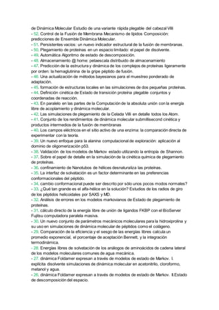 de Dinámica Molecular Estudio de una variante rápida plegable del cabezal Villi
- 52. Control de la Fusión de Membrana Mecanismo de lípidos Composición:
predicciones de Ensemble Dinámica Molecular.
- 51. Persistentes vacíos: un nuevo indicador estructural de la fusión de membranas.
- 50. Plegamiento de proteínas en un espacio limitado: el papel de disolvente.
- 49. Automática Algoritmo de estado de descomposición.
- 48. Almacenamiento @ home: petaescala distribuido de almacenamiento
- 47. Predicción de la estructura y dinámica de los complejos de proteínas ligeramente
por orden: la hemaglutinina de la gripe péptido de fusión.
- 46. Una actualización de métodos bayesianos para el muestreo ponderado de
adaptación.
- 45. formación de estructuras locales en las simulaciones de dos pequeñas proteínas.
- 44. Definición cinética de Estado de transición proteína plegable conjuntos y
coordenadas de reacción.
- 43. En paralelo en las partes de la Computación de la absoluta unión con la energía
libre de acoplamiento y dinámica molecular.
- 42. Las simulaciones de plegamiento de la Celada Villi en detalle todos los Atom.
- 41. Conjunto de los rendimientos de dinámica molecular submillisecond cinética y
productos intermedios de la fusión de membranas
- 40. Los campos eléctricos en el sitio activo de una enzima: la comparación directa de
experimentar con la teoría.
- 39. Un nuevo enfoque para la alanina computacional de exploración: aplicación al
dominio de oligomerización p53.
- 38. Validación de los modelos de Markov estado utilizando la entropía de Shannon.
- 37. Sobre el papel de detalle en la simulación de la cinética química de plegamiento
de proteínas.
- 36. confinamiento de Nanotubos de hélices desnaturaliza las proteínas.
- 35. La interfaz de solvatación es un factor determinante en las preferencias
conformacionales del péptido.
- 34. cambio conformacional puede ser descrito por sólo unos pocos modos normales?
- 33. ¿Qué tan grande es el alfa-hélice en la solución? Estudios de los radios de giro
de los péptidos helicoidales por SAXS y MD.
- 32. Análisis de errores en los modelos markovianos de Estado de plegamiento de
proteínas.
- 31. cálculo directo de la energía libre de unión de ligandos FKBP con el BioServer
Fujitsu computadora paralela masiva.
- 30. Un nuevo conjunto de parámetros mecánicos moleculares para la hidroxiprolina y
su uso en simulaciones de dinámica molecular de péptidos como el colágeno.
- 29. Comparación de la eficiencia y el sesgo de las energías libres calcula un
promedio exponencial, el porcentaje de aceptación Bennett, y la integración
termodinámica.
- 28. Energías libres de solvatación de los análogos de aminoácidos de cadena lateral
de los modelos moleculares comunes de agua mecánica.
- 27. dinámica Foldamer expresan a través de modelos de estado de Markov. I.
explícita disolvente simulaciones de dinámica molecular en acetonitrilo, cloroformo,
metanol y agua.
- 26. dinámica Foldamer expresan a través de modelos de estado de Markov. II.Estado
de descomposición del espacio.
 