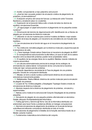 - 25. Insólito compacidad de un tipo poliprolina estructura II.
- 24. ¿Qué tan bien se puede predecir de simulación cinética de plegamiento de
proteínas y la termodinámica?
- 23. Evaluación empírica del campo de fuerzas: La interacción entre Torsiones
Backbone y ampliación plazo no covalentes.
- 22. Exploración de la transición hélice-ovillo a través de todos los átomos de
equilibrio simulaciones Ensemble.
- 21. ¿El agua juegan un papel estructural en el plegamiento de los pequeños ácidos
nucleicos?
- 20. Dimerización del dominio de oligomerización p53: Identificación de un Núcleo de
plegado por simulaciones de dinámica molecular.
- 19. Utilizando la ruta de muestreo para construir modelos de Markov mejor estado:
Predicción de la tasa de plegado y el mecanismo de cremallera de una horquilla beta
triptófano.
- 18. Las simulaciones de la función del agua en el mecanismo de plegamiento de
proteínas.
- 17. Trp cinética de cremallera plegado por la dinámica molecular y espectroscopía de
la temperatura de salto.
- 16. ¿Tiene topología Estado nativos Determinar el mecanismo de plegado de ARN?
- 15. la correspondencia estructural entre la alfa-hélice y el azar al vuelo de la cadena
resuelve cómo se desarrolló proteínas pueden tener propiedades nativo.
- 14. El equilibrio de las energías libres de no equilibrio Medidas Usando métodos de
máxima verosimilitud.
- 13. sin cálculos extremadamente precisa de la energía de los análogos de
aminoácidos de cadena lateral: Comparación de los comunes de la mecánica
molecular vigor campos para las proteínas.
- 12. Solvente dependencia viscosidad de la Tasa de plegado de una proteína
pequeña: Estudio de computación distribuida.
- 11. Miradas en torno a ácido nucléico conformación dinámica de simulaciones
estocásticas masivamente paralelo.
- 10. Multiplexadas Replica Método dinámica de cambio molecular para la simulación
de plegado de proteínas.
- 9. La jaula de Trp: Cinética plegable y Desplegado Topología Estado a través de
simulaciones de dinámica molecular.
- 8. Absoluta respecto de la dinámica de plegamiento de proteínas, simulación y
experimentales.
- 7. Nativas-como media en la estructura del Conjunto Desplegado de las proteínas
pequeñas.
- 6. Simulación de plegado de una pequeña proteína alfa-helicoidal en atomística
Detalle utilizando Worldwidedistributed Informática.
- 5. Folding @ home y Genome @ Home: Uso de la informática distribuida con
anterioridad para hacer frente a problemas difíciles en biología computacional.
- 4. Atomista simulaciones de plegamiento de proteínas en la escala de tiempo
submillisecond utilizando computación distribuida en todo el mundo.
- 3. Simulaciones de plegamiento b-Detalles de la horquilla atomística través de un
Modelo solvente implícito.
- 2. Fundamentos matemáticos de la dinámica del conjunto.
 