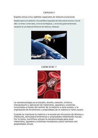 EJERCICIO 6
España utiliza cinco satélites espaciales de telecomunicaciones
España opera actualmente cinco satélites espaciales de telecomunicaciones, tres de
ellos con fines comerciales, a través de Hispasat, y otros dos gubernamentales,
mediante la sociedad del Ministerio de Defensa, Hisdesat.
EJERCICIO 7
La nanotecnologia es el estudio, diseño, creación, síntesis,
manipulación y aplicación de materiales, aparatos y sistemas
funcionales a través del control de la materia a nano escala, y la
explotación de fenómenos y propiedades de la materia a nano escala.
Cuando se manipula la materia a la escala tan minúscula de átomos y
moléculas, demuestra fenómenos y propiedades totalmente nuevas.
Por lo tanto, científicos utilizan la nanotecnología para crear
materiales, aparatos y sistemas novedosos y poco costosos con
propiedades únicas
 