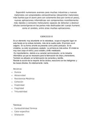 Supondrá numerosos avances para muchas industrias y nuevos
materiales con propiedades extraordinarias (desarrollar materiales
más fuertes que el acero pero con solamente diez por ciento el peso),
nuevas aplicaciones informáticas con componentes increíblemente
más rápidos o sensores moleculares capaces de detectar y destruir
células cancerígenas en las partes más dedlicadas del cuerpo humano
como el cerebro, entre otras muchas aplicaciones.
EJERCICIO 8
Es un elemento muy abundante en la naturaleza, ocupa el segundo lugar en
esta faceta en la corteza terrestre, más de la cuarta parte. El primero es el
oxígeno. En su forma amorfa se presenta como polvo parduzco. En la
cristalina, su color es grisáceo, azulado. La primera es más activa. El cristal es
muy duro (raya el vidrio), poco soluble y brillo metalizado.
Es importantísimo, debido a su caracter semiconductor, en la industria
informática ya que es necesario para la fabricación de chips y transistores.
También es utilizado en la fabricación de cementos y ladrillo.
Resiste la acción de la mayoría de los ácidos, reacciona con los halógenos y
las bases diluidas. Es relativamente inerte.
Mecánicas
 Dureza
 Abrasividad
 Resistencia Mecánica
 Cohesión
 Friabilidad
 Fragilidad
 Triturabilidad
Térmicas
 Conductibilidad Térmica
 Calor específico
 Dilatación
 