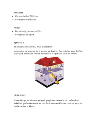 Eléctricas
 Conductividad Eléctrica
 Constante dieléctrica
Físicas
 Densidad y peso específico
 Contenido en agua
Ejercicio 9
Se considera casa domótica, desde un calecfactor
programable, un sensor de luz, o un robot que limpieza. Esto es debido a que domótica
es cualquier aparato que actúe sin necesidad de la supervisión de un ser humano.
EJERCICIO 12
Un satélite geoestacionario es aquel que gira en torno a la tierra a la misma
velocidad que la rotación de ésta, es decir, es un satélite que tarda 24 horas en
dar la vuelta a la Tierra.
 