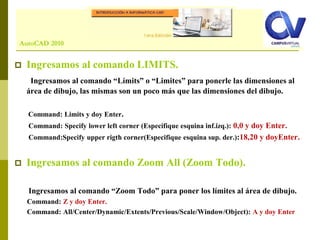 Comando: LINE
 Ingresamos al comando LIMITS.
Ingresamos al comando “Límits” o “Limites” para ponerle las dimensiones al
área de dibujo, las mismas son un poco más que las dimensiones del dibujo.
Command: Limits y doy Enter.
Command: Specify lower left corner (Especifique esquina inf.izq.): 0,0 y doy Enter.
Command:Specify upper rigth corner(Especifique esquina sup. der.):18,20 y doyEnter.
 Ingresamos al comando Zoom All (Zoom Todo).
Ingresamos al comando “Zoom Todo” para poner los límites al área de dibujo.
Command: Z y doy Enter.
Command: All/Center/Dynamic/Extents/Previous/Scale/Window/Object): A y doy Enter
AutoCAD 2010
 