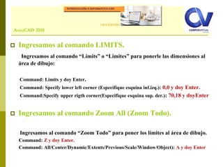 Comando: LINE
 Ingresamos al comando LIMITS.
Ingresamos al comando “Límits” o “Limites” para ponerle las dimensiones al
área de dibujo:
Command: Limits y doy Enter.
Command: Specify lower left corner (Especifique esquina inf.izq.): 0,0 y doy Enter.
Command:Specify upper rigth corner(Especifique esquina sup. der.): 70,18 y doyEnter
 Ingresamos al comando Zoom All (Zoom Todo).
Ingresamos al comando “Zoom Todo” para poner los límites al área de dibujo.
Command: Z y doy Enter.
Command: All/Center/Dynamic/Extents/Previous/Scale/Window/Object): A y doy Enter
AutoCAD 2010
 